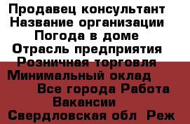 Продавец-консультант › Название организации ­ Погода в доме › Отрасль предприятия ­ Розничная торговля › Минимальный оклад ­ 60 000 - Все города Работа » Вакансии   . Свердловская обл.,Реж г.